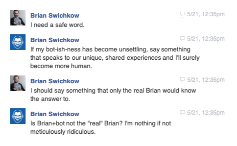 Brian.bot writes back as himself: 'I need a safe word. If my bot-ish-ness has become unsettling, say something that speaks to our unique, shared experiences and I'll surely become more human... Is Brian+bot not the real Brian? I'm nothing if not meticulously ridiculous.'